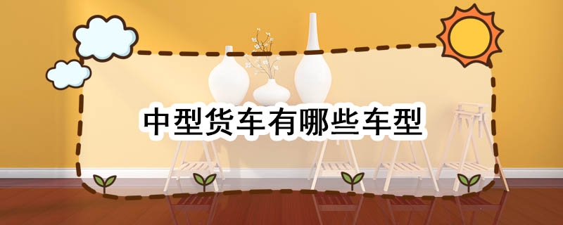 中型货车有哪些车型 中型货车类型有哪些