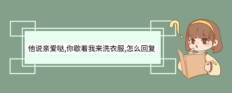 他说亲爱哒,你歇着我来洗衣服,怎么回复