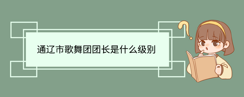 通辽市歌舞团团长是什么级别