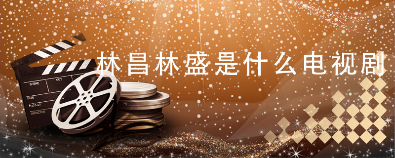林昌林盛是什么电视剧 林昌林盛是什么电视剧的人物