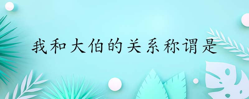 我和大伯的关系称谓是什么,我和大伯的关系称谓叫什么