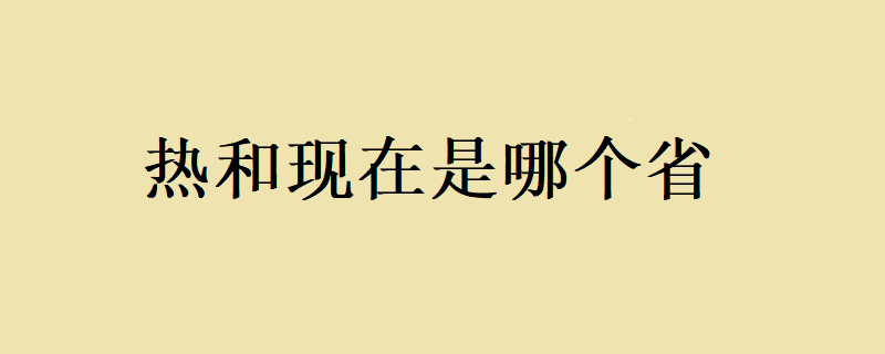 热和现在是哪个省？ 热和现在是哪个省呢？